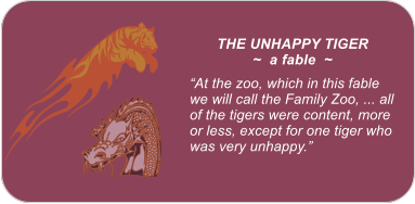 THE UNHAPPY TIGER ~  a fable  ~  �At the zoo, which in this fable we will call the Family Zoo, ... all of the tigers were content, more or less, except for one tiger who was very unhappy.�
