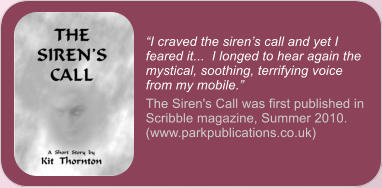 �I craved the siren�s call and yet I feared it...  I longed to hear again the mystical, soothing, terrifying voice from my mobile.� The Siren's Call was first published in Scribble magazine, Summer 2010. (www.parkpublications.co.uk)